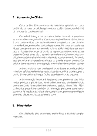 169
2.	 Apresentação Clínica
Cerca de 80 a 85% dos casos são neoplasias epiteliais, em cerca
de 5% são tumores de células germinativas e, além desses, também há
os tumores de cordões sexuais.
Cerca de dois terços dos tumores epiteliais do ovário apresentam-
se em estádios avançados III e IV. A apresentação clínica mais freqüente
é uma paciente idosa com ascite volumosa, emagrecida e com dissemi-
nação da doença em toda a cavidade peritoneal. Portanto, em pacientes
idosas que apresentam aumento do volume abdominal, deve ser aven-
tada a hipótese de câncer de ovário se hepatopatia crônica não estiver
presente. Outros sinais são o aparecimento de um nódulo cutâneo um-
bilical metastático (sinal da irmã Maria-José), abaulamento do fundo do
saco posterior e compressão extrínseca da parede anterior do reto. Dor
pélvica, derrame pleural e constipação intestinal também podem ocorrer.
A forma mais comum de disseminação é para a cavidade abdo-
minal por esfoliação de células neoplásicas da superfície ovariana, pois o
ovário é intra-peritoneal o que facilita esta disseminação precoce.
A disseminação linfática é freqüente, principalmente para linfo-
nodos pélvicos e paraórticos. No estádio I, este tipo de disseminação
ocorre em 24%, no estádio II em 50% e no estádio III em 74%. Além
da linfática, pode haver também disseminação peritoneal e/ou hema-
togênica. As metástases à distância ocorrem principalmente em fígado,
pulmões, pleura, rins, ossos, adrenal e baço.
3. 	 Diagnóstico
É estabelecido pela anamnese, exame físico e exames comple-
mentares.
 