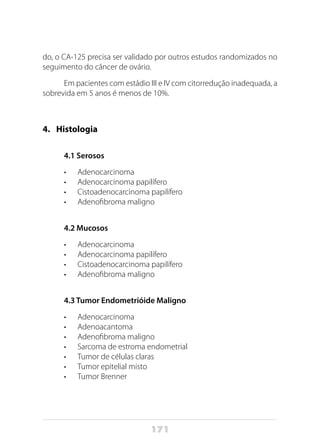 171
do, o CA-125 precisa ser validado por outros estudos randomizados no
seguimento do câncer de ovário.
Em pacientes com estádio III e IV com citorredução inadequada, a
sobrevida em 5 anos é menos de 10%.
4. 	 Histologia
4.1 Serosos
•	 Adenocarcinoma
•	 Adenocarcinoma papilífero
•	 Cistoadenocarcinoma papilífero
•	 Adenofibroma maligno
4.2 Mucosos
•	 Adenocarcinoma
•	 Adenocarcinoma papilífero
•	 Cistoadenocarcinoma papilífero
•	 Adenofibroma maligno
4.3 Tumor Endometrióide Maligno
•	 Adenocarcinoma
•	 Adenoacantoma
•	 Adenofibroma maligno
•	 Sarcoma de estroma endometrial
•	 Tumor de células claras
•	 Tumor epitelial misto
•	 Tumor Brenner
 