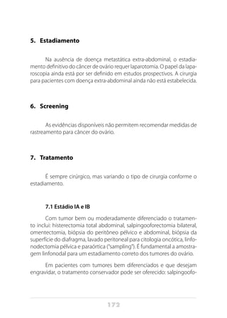 172
5. 	 Estadiamento
Na ausência de doença metastática extra-abdominal, o estadia-
mento definitivo do câncer de ovário requer laparotomia. O papel da lapa-
roscopia ainda está por ser definido em estudos prospectivos. A cirurgia
para pacientes com doença extra-abdominal ainda não está estabelecida.
6. 	 Screening
As evidências disponíveis não permitem recomendar medidas de
rastreamento para câncer do ovário.
7. 	 Tratamento
É sempre cirúrgico, mas variando o tipo de cirurgia conforme o
estadiamento.
7.1 Estádio IA e IB
Com tumor bem ou moderadamente diferenciado o tratamen-
to inclui: histerectomia total abdominal, salpingooforectomia bilateral,
omentectomia, biópsia do peritôneo pélvico e abdominal, biópsia da
superfície do diafragma, lavado peritoneal para citologia oncótica, linfo-
nodectomia pélvica e paraórtica (“sampling”). É fundamental a amostra-
gem linfonodal para um estadiamento correto dos tumores do ovário.
Em pacientes com tumores bem diferenciados e que desejam
engravidar, o tratamento conservador pode ser oferecido: salpingoofo-
 