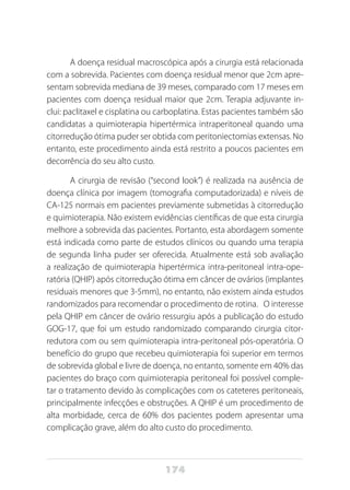 174
A doença residual macroscópica após a cirurgia está relacionada
com a sobrevida. Pacientes com doença residual menor que 2cm apre-
sentam sobrevida mediana de 39 meses, comparado com 17 meses em
pacientes com doença residual maior que 2cm. Terapia adjuvante in-
clui: paclitaxel e cisplatina ou carboplatina. Estas pacientes também são
candidatas a quimioterapia hipertérmica intraperitoneal quando uma
citorredução ótima puder ser obtida com peritoniectomias extensas. No
entanto, este procedimento ainda está restrito a poucos pacientes em
decorrência do seu alto custo.
A cirurgia de revisão (“second look”) é realizada na ausência de
doença clínica por imagem (tomografia computadorizada) e níveis de
CA-125 normais em pacientes previamente submetidas à citorredução
e quimioterapia. Não existem evidências científicas de que esta cirurgia
melhore a sobrevida das pacientes. Portanto, esta abordagem somente
está indicada como parte de estudos clínicos ou quando uma terapia
de segunda linha puder ser oferecida. Atualmente está sob avaliação
a realização de quimioterapia hipertérmica intra-peritoneal intra-ope-
ratória (QHIP) após citorredução ótima em câncer de ovários (implantes
residuais menores que 3-5mm), no entanto, não existem ainda estudos
randomizados para recomendar o procedimento de rotina. O interesse
pela QHIP em câncer de ovário ressurgiu após a publicação do estudo
GOG-17, que foi um estudo randomizado comparando cirurgia citor-
redutora com ou sem quimioterapia intra-peritoneal pós-operatória. O
benefício do grupo que recebeu quimioterapia foi superior em termos
de sobrevida global e livre de doença, no entanto, somente em 40% das
pacientes do braço com quimioterapia peritoneal foi possível comple-
tar o tratamento devido às complicações com os cateteres peritoneais,
principalmente infecções e obstruções. A QHIP é um procedimento de
alta morbidade, cerca de 60% dos pacientes podem apresentar uma
complicação grave, além do alto custo do procedimento.
 