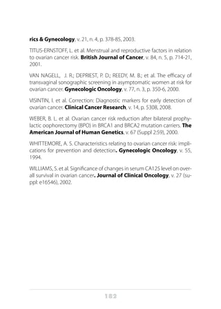 182
rics & Gynecology, v. 21, n. 4, p. 378-85, 2003.      
TITUS-ERNSTOFF, L. et al. Menstrual and reproductive factors in relation
to ovarian cancer risk. British Journal of Cancer, v. 84, n. 5, p. 714-21,
2001.
VAN NAGELL, J. R.; DEPRIEST, P. D.; REEDY, M. B.; et al. The efficacy of
transvaginal sonographic screening in asymptomatic women at risk for
ovarian cancer. Gynecologic Oncology, v. 77, n. 3, p. 350-6, 2000.
VISINTIN, I. et al. Correction: Diagnostic markers for early detection of
ovarian cancer. Clinical Cancer Research, v. 14, p. 5308, 2008.
WEBER, B. L. et al. Ovarian cancer risk reduction after bilateral prophy-
lactic oophorectomy (BPO) in BRCA1 and BRCA2 mutation carriers. The
American Journal of Human Genetics, v. 67 (Suppl 2:59), 2000.
WHITTEMORE, A. S. Characteristics relating to ovarian cancer risk: impli-
cations for prevention and detection. Gynecologic Oncology, v. 55,
1994.
WILLIAMS, S. et al. Significance of changes in serum CA125 level on over-
all survival in ovarian cancer. Journal of Clinical Oncology, v. 27 (su-
ppl: e16546), 2002.
 