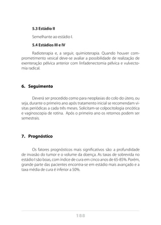 188
5.3 Estádio II
Semelhante ao estádio I.
5.4 Estádios III e IV
Radioterapia e, a seguir, quimioterapia. Quando houver com-
prometimento vesical deve-se avaliar a possibilidade de realização de
exenteração pélvica anterior com linfadenectomia pélvica e vulvecto-
mia radical.
6. 	 Seguimento
Deverá ser procedido como para neoplasias do colo do útero, ou
seja, durante o primeiro ano após tratamento inicial se recomendam vi-
sitas periódicas a cada três meses. Solicitam-se colpocitologia oncótica
e vaginoscopia de rotina. Após o primeiro ano os retornos podem ser
semestrais.
7. 	 Prognóstico
Os fatores prognósticos mais significativos são: a profundidade
de invasão do tumor e o volume da doença. As taxas de sobrevida no
estádio I são boas, com índice de cura em cinco anos de 65-85%. Porém,
grande parte das pacientes encontra-se em estádio mais avançado e a
taxa média de cura é inferior a 50%.
 