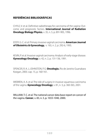 189
REFERÊNCIAS BIBLIOGRÁFICAS
CHYLE, V. et al. Definitive radiotherapy for carcinoma of the vagina: Out-
come and prognostic factors. International Journal of Radiation
Oncology Biology Physics, v. 35, n. 5, p. 891-905, 1996.
EDDY, G. C. et al. Primary invasive vaginal carcinoma. American Journal
of Obstetrics & Gynecology, v. 165, n. 2, p. 292-6, 1995.
KEVIN, P. et al. Invasive vaginal carcinoma: Analysis of early-stage disease.
Gynecology Oncology, v. 42, n. 2, p. 131-136, 1991.
SPENCER, R. A. J.; JOHNSTON, P. G. Oncologia. Rio de Janeiro: Guanabara
Koogan, 2003. cap. 15, p. 160-161.
WIEBREN, A. A. et al. The role of surgery in invasive squamous carcinoma
of the vagina. Gynecology Oncology, v. 81, n. 3, p. 360-365, 2001.
WILLIAM, T. C. et al. The national cancer data base report on cancer of
the vagina. Cancer, v. 83, n. 5, p. 1033-1040, 2000.
 