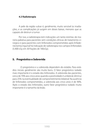 195
4.3 Radioterapia
A pele da região vulvar é, geralmente, muito sensível às irradia-
ções, e as complicações já surgem em doses baixas, menores que as
capazes de destruir o tumor.
Por isso, a radioterapia tem indicações um tanto restritas: de ma-
neira paliativa para pacientes sem condições clínicas de tratamento ci-
rúrgico e para pacientes com linfonodos comprometidos após linfade-
nectomia inguinal há indicação de radioterapia nos campos linfonodais
(5.400 cGy em 30 frações de 180cGy).
5. 	 Prognóstico e Sobrevida
	 O prognóstico e a sobrevida dependem do estádio. Para está-
dios iniciais geralmente são muito bons. O fator prognóstico isolado
mais importante é o estado dos linfonodos. A sobrevida das pacientes,
cerca de 70% aos cinco anos quando a positividade é unilateral, diminui
para 25% na eventualidade de comprometimento bilateral. Na ausência
de linfonodos comprometidos, a sobrevida aos cinco anos é de 90%.
Após o estado dos linfonodos, outro fator prognóstico isolado muito
importante é o tamanho da lesão.
 