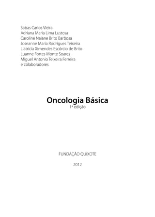 Sabas Carlos Vieira
Adriana Maria Lima Lustosa
Caroline Naiane Brito Barbosa
Joseanne Maria Rodrigues Teixeira
Liatrícia Ximendes Escórcio de Brito
Luanne Fortes Monte Soares
Miguel Antonio Teixeira Ferreira
e colaboradores
Oncologia Básica
1ª edição
FUNDAÇÃO QUIXOTE
2012
 