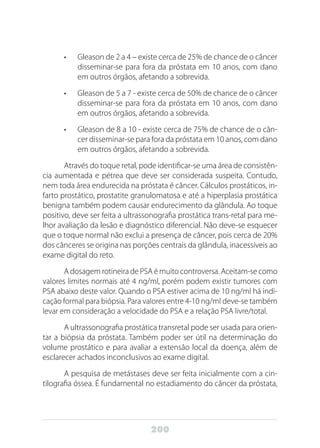 200
•	 Gleason de 2 a 4 – existe cerca de 25% de chance de o câncer
disseminar-se para fora da próstata em 10 anos, com dano
em outros órgãos, afetando a sobrevida.
•	 Gleason de 5 a 7 - existe cerca de 50% de chance de o câncer
disseminar-se para fora da próstata em 10 anos, com dano
em outros órgãos, afetando a sobrevida.
•	 Gleason de 8 a 10 - existe cerca de 75% de chance de o cân-
cer disseminar-se para fora da próstata em 10 anos, com dano
em outros órgãos, afetando a sobrevida.
Através do toque retal, pode identificar-se uma área de consistên-
cia aumentada e pétrea que deve ser considerada suspeita. Contudo,
nem toda área endurecida na próstata é câncer. Cálculos prostáticos, in-
farto prostático, prostatite granulomatosa e até a hiperplasia prostática
benigna também podem causar endurecimento da glândula. Ao toque
positivo, deve ser feita a ultrassonografia prostática trans-retal para me-
lhor avaliação da lesão e diagnóstico diferencial. Não deve-se esquecer
que o toque normal não exclui a presença de câncer, pois cerca de 20%
dos cânceres se origina nas porções centrais da glândula, inacessíveis ao
exame digital do reto.
A dosagem rotineira de PSA é muito controversa. Aceitam-se como
valores limites normais até 4 ng/ml, porém podem existir tumores com
PSA abaixo deste valor. Quando o PSA estiver acima de 10 ng/ml há indi-
cação formal para biópsia. Para valores entre 4-10 ng/ml deve-se também
levar em consideração a velocidade do PSA e a relação PSA livre/total.
A ultrassonografia prostática transretal pode ser usada para orien-
tar a biópsia da próstata. Também poder ser útil na determinação do
volume prostático e para avaliar a extensão local da doença, além de
esclarecer achados inconclusivos ao exame digital.
A pesquisa de metástases deve ser feita inicialmente com a cin-
tilografia óssea. É fundamental no estadiamento do câncer da próstata,
 