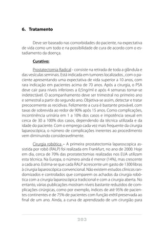 203
6.	Tratamento
Deve ser baseado nas comorbidades do paciente, na expectativa
de vida como um todo e na possibilidade de cura de acordo com o es-
tadiamento da doença.
Curativo:
Prostatectomia Radical - consiste na retirada de toda a glândula e
das vesículas seminais. Está indicada em tumores localizados , com o pa-
ciente apresentando uma expectativa de vida superior a 10 anos, com
rara indicação em pacientes acima de 70 anos. Após a cirurgia, o PSA
deve cair para níveis inferiores a 0,5ng/ml e após 4 semanas tornar-se
indetectável. O acompanhamento deve ser trimestral no primeiro ano
e semestral a partir do segundo ano. Objetiva-se assim, detectar e tratar
precocemente as recidivas. Felizmente a cura é bastante provável, com
taxas de sobrevida ao redor de 90% após 15 anos. Como complicações,
incontinência urinária em 1 a 10% dos casos e impotência sexual em
cerca de 30 a 100% dos casos, dependendo da técnica utilizada e da
idade do paciente. Com o emprego cada vez mais frequente da cirurgia
laparoscópica, o número de complicações inerentes ao procedimento
vem diminuindo consideravelmente.
Cirurgia robótica – A primeira prostatectomia laparoscopica as-
sistida por robô (RALP) foi realizada em Frankfurt, no ano de 2000. Hoje
em dia, cerca de 70% das prostatectomias realizadas nos EUA utilizam
esta técnica. Na Europa, o número ainda é menor (14%), mas crescente
a cada ano. Estima-se que cada RALP acrescente um gasto de 1300 libras
à cirurgia laparoscópica convencional. Não existem estudos clínicos ran-
domizados e controlados que comparem os achados da cirurgia robó-
tica com a cirurgia laparoscópica tradicional e com a cirurgia aberta. No
entanto, várias publicações mostram níveis bastante reduzidos de com-
plicações cirúrgicas, como por exemplo, índices de até 95% de pacien-
tes continentes e de 75% de pacientes com função erétil preservada ao
final de um ano. Ainda, a curva de aprendizado de um cirurgião para
 