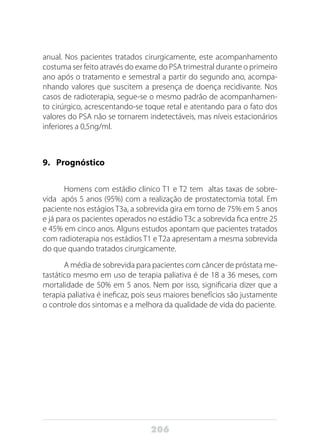 206
anual. Nos pacientes tratados cirurgicamente, este acompanhamento
costuma ser feito através do exame do PSA trimestral durante o primeiro
ano após o tratamento e semestral a partir do segundo ano, acompa-
nhando valores que suscitem a presença de doença recidivante. Nos
casos de radioterapia, segue-se o mesmo padrão de acompanhamen-
to cirúrgico, acrescentando-se toque retal e atentando para o fato dos
valores do PSA não se tornarem indetectáveis, mas níveis estacionários
inferiores a 0,5ng/ml.
9.	Prognóstico
Homens com estádio clinico T1 e T2 tem altas taxas de sobre-
vida após 5 anos (95%) com a realização de prostatectomia total. Em
paciente nos estágios T3a, a sobrevida gira em torno de 75% em 5 anos
e já para os pacientes operados no estádio T3c a sobrevida fica entre 25
e 45% em cinco anos. Alguns estudos apontam que pacientes tratados
com radioterapia nos estádios T1 e T2a apresentam a mesma sobrevida
do que quando tratados cirurgicamente.
A média de sobrevida para pacientes com câncer de próstata me-
tastático mesmo em uso de terapia paliativa é de 18 a 36 meses, com
mortalidade de 50% em 5 anos. Nem por isso, significaria dizer que a
terapia paliativa é ineficaz, pois seus maiores benefícios são justamente
o controle dos sintomas e a melhora da qualidade de vida do paciente.
 