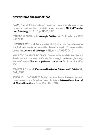 207
REFERÊNCIAS BIBLIOGRÁFICAS
CASAS, F. et al. Evidence-based consensus recommendations to im-
prove the quality of life in prostate cancer treatment. Clinical Transla-
tion Oncology, v. 12, n. 5, p. 346-55, 2010.
FERREIRA, U.; NARDI, A. C. Urologia Prática. São Paulo: Atheneu, 1999.
p. 237-247.
LOWRANCE, W. T. et al. Comparative effectiveness of prostate cancer
surgical treatments: a population based analysis of postoperative
outcomes. Journal of Urology, v. 183, n. 4, p. 1366-72, 2010.	
MINISTÉRIO DA SAÚDE DO BRASIL. Secretaria Nacional de Assistência à
Saúde. Instituto Nacional de Câncer. Coordenação de Prevenção e Vigi-
lância - Conprev. Câncer da próstata: consenso. Rio de Janeiro: INCA,
2002.
POMPEO, A. C. L. et al. Consenso Brasileiro: Câncer de Próstata. São
Paulo, 1998.
SAUSVILLE, J.; NASLUND, M. Benign prostatic hyperplasia and prostate
cancer: an overview for primary care physicians. International Journal
of Clinical Practice, v. 64, p. 1740–1745, 2010.
 