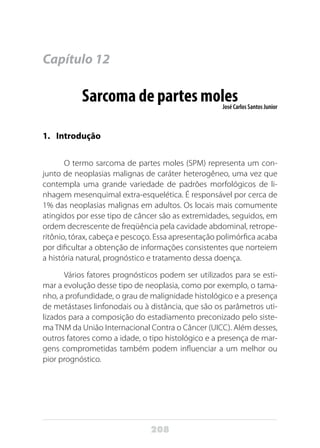 208
Capítulo 12
Sarcoma de partes molesJosé Carlos Santos Junior
1.	Introdução
O termo sarcoma de partes moles (SPM) representa um con-
junto de neoplasias malignas de caráter heterogêneo, uma vez que
contempla uma grande variedade de padrões morfológicos de li-
nhagem mesenquimal extra-esquelética. É responsável por cerca de
1% das neoplasias malignas em adultos. Os locais mais comumente
atingidos por esse tipo de câncer são as extremidades, seguidos, em
ordem decrescente de freqüência pela cavidade abdominal, retrope-
ritônio, tórax, cabeça e pescoço. Essa apresentação polimórfica acaba
por dificultar a obtenção de informações consistentes que norteiem
a história natural, prognóstico e tratamento dessa doença.
Vários fatores prognósticos podem ser utilizados para se esti-
mar a evolução desse tipo de neoplasia, como por exemplo, o tama-
nho, a profundidade, o grau de malignidade histológico e a presença
de metástases linfonodais ou à distância, que são os parâmetros uti-
lizados para a composição do estadiamento preconizado pelo siste-
ma TNM da União Internacional Contra o Câncer (UICC). Além desses,
outros fatores como a idade, o tipo histológico e a presença de mar-
gens comprometidas também podem influenciar a um melhor ou
pior prognóstico.
 