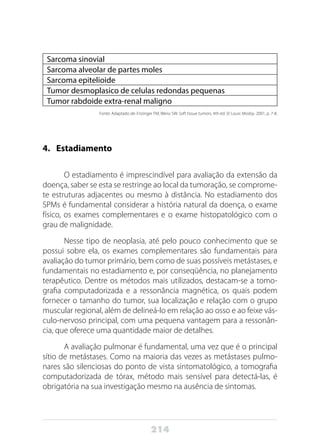 214
Sarcoma sinovial
Sarcoma alveolar de partes moles
Sarcoma epitelioide
Tumor desmoplasico de celulas redondas pequenas
Tumor rabdoide extra-renal maligno
Fonte: Adaptado de: Enzinger FM, Weiss SW. Soft tissue tumors. 4th ed. St Louis: Mosby; 2001, p. 7-8.
4.	Estadiamento
O estadiamento é imprescindível para avaliação da extensão da
doença, saber se esta se restringe ao local da tumoração, se comprome-
te estruturas adjacentes ou mesmo à distância. No estadiamento dos
SPMs é fundamental considerar a história natural da doença, o exame
físico, os exames complementares e o exame histopatológico com o
grau de malignidade.
Nesse tipo de neoplasia, até pelo pouco conhecimento que se
possui sobre ela, os exames complementares são fundamentais para
avaliação do tumor primário, bem como de suas possíveis metástases, e
fundamentais no estadiamento e, por conseqüência, no planejamento
terapêutico. Dentre os métodos mais utilizados, destacam-se a tomo-
grafia computadorizada e a ressonância magnética, os quais podem
fornecer o tamanho do tumor, sua localização e relação com o grupo
muscular regional, além de delineá-lo em relação ao osso e ao feixe vás-
culo-nervoso principal, com uma pequena vantagem para a ressonân-
cia, que oferece uma quantidade maior de detalhes.
A avaliação pulmonar é fundamental, uma vez que é o principal
sítio de metástases. Como na maioria das vezes as metástases pulmo-
nares são silenciosas do ponto de vista sintomatológico, a tomografia
computadorizada de tórax, método mais sensível para detectá-las, é
obrigatória na sua investigação mesmo na ausência de sintomas.
 