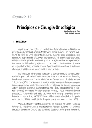 221
Capítulo 13
Princípios de Cirurgia Oncológica
César Martins CortezVilar
Ítalo Machado Martins
1.	Histórico
A primeira ressecção tumoral eletiva foi realizada em 1809 pelo
cirurgião americano Ephraim McDowell. Ele removeu um tumor ova-
riano de 10kg de uma paciente, que viveu 30 anos após a ressecção do
tumor. O trabalho de McDowell incluiu mais 12 ressecções ovarianas
e levantou um grande interesse para a cirurgia eletiva para pacientes
com câncer. Além disso, representou um marco decisivo no início da
cirurgia abdominal, pois até aquela época a abertura da cavidade ab-
dominal era tida como incompatível com a vida.
No início, os cirurgiões tratavam o câncer o mais conservado-
ramente possível, procurando remover apenas a lesão. Naturalmente,
isto levava a altas taxas de recidivas locais. Somente no final do século
19, os cirurgiões começaram a realizar ressecções em bloco e ampu-
tações para tratar pacientes com lesões malignas. Destes, destacamos
Albert Billroth (primeira gastrectomia em 1850, laringectomia e eso-
fagectomia), Theodore Kocher (tireoidectomia, 1880), William Halsted
(mastectomia de Halsted, 1883), E. Wertheim (cirurgia de Wertheim –
histerectomia radical, 1906), W. Ernest Miles (ressecção abdominoperi-
neal do reto, 1908) e A.O. Whipple (pancreatoduodenectomia, 1935).
William Stewart Halsted, professor de cirurgia na Johns Hopkins
University, desenvolveu a mastectomia radical durante as últimas
décadas do século XIX. O seu trabalho baseou-se em parte no de W.
 