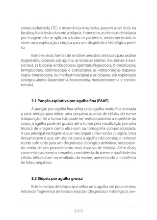 225
computadorizada (TC) e ressonância magnética passam a ser úteis na
localização da lesão durante a biópsia. Entretanto, as técnicas de biópsia
por imagem não se aplicam a todos os pacientes, sendo necessária às
vezes uma exploração cirúrgica para um diagnóstico histológico preci-
so.
Existem várias formas de se obter amostras teciduais para análise
diagnóstica: biópsias por agulha, as biópsias abertas (incisionais e exci-
sionais), as biópsias endoscópicas (gastroesofagoscopia, broncoscopia,
laringoscopia, colonoscopia e cistoscopia), as videocirurgias (laparos-
copia, toracoscopia, ou mediastinoscopia) e as biópsias por exploração
cirúrgica aberta (laparotomia, toracotomia, mediastinotomia e craneo-
tomias).
3.1 Punção aspirativa por agulha fina (PAAF)
A punção por agulha fina utiliza uma agulha muito fina anexada
a uma seringa para retirar uma pequena quantia de células do tumor
(citopunção). Se o tumor não pode ser sentido próximo a superfície do
corpo, a agulha pode ser guiada até o tumor pela visualização por uma
técnica de imagem como ultra-som ou tomografia computadorizada.
A sua principal vantagem é que não requer uma incisão cirúrgica. Uma
desvantagem é que, em alguns casos a agulha não consegue remover
tecido suficiente para um diagnóstico citológico definitivo, necessitan-
do então de um procedimento mais invasivo de biópsia. Além disso,
características como o tamanho, consistência do tumor e qualidade das
células influenciam no resultado do exame, aumentando a incidência
de falsos negativos.
3.2 Biópsia por agulha grossa
Este é um tipo de biópsia que utiliza uma agulha um pouco maior,
retirando fragmentos de tecidos intactos (diagnóstico histológico), sen-
 
