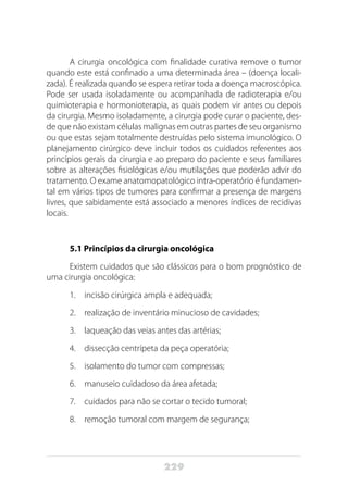 229
A cirurgia oncológica com finalidade curativa remove o tumor
quando este está confinado a uma determinada área – (doença locali-
zada). É realizada quando se espera retirar toda a doença macroscópica.
Pode ser usada isoladamente ou acompanhada de radioterapia e/ou
quimioterapia e hormonioterapia, as quais podem vir antes ou depois
da cirurgia. Mesmo isoladamente, a cirurgia pode curar o paciente, des-
de que não existam células malignas em outras partes de seu organismo
ou que estas sejam totalmente destruídas pelo sistema imunológico. O
planejamento cirúrgico deve incluir todos os cuidados referentes aos
princípios gerais da cirurgia e ao preparo do paciente e seus familiares
sobre as alterações fisiológicas e/ou mutilações que poderão advir do
tratamento. O exame anatomopatológico intra-operatório é fundamen-
tal em vários tipos de tumores para confirmar a presença de margens
livres, que sabidamente está associado a menores índices de recidivas
locais.
5.1 Princípios da cirurgia oncológica
Existem cuidados que são clássicos para o bom prognóstico de
uma cirurgia oncológica:
1.	 incisão cirúrgica ampla e adequada;
2.	 realização de inventário minucioso de cavidades;
3.	 laqueação das veias antes das artérias;
4.	 dissecção centrípeta da peça operatória;
5.	 isolamento do tumor com compressas;
6.	 manuseio cuidadoso da área afetada;
7.	 cuidados para não se cortar o tecido tumoral;
8.	 remoção tumoral com margem de segurança;
 