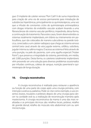 233
gue. O implante de cateter venoso “Port Cath” é de suma importância
para criação de uma via de acesso permanente para introdução de
substâncias hipertônicas, principalmente os quimioterápicos, uma vez
que a infusão de constantes ciclos de quimioterapia antineoplásica
com drogas irritantes do endotélio vascular acabam levando a uma
fibroesclerose do sistema vascular periférico, impedindo, dessa forma,
a continuação do tratamento. Para estes casos, foram desenvolvidos os
sistemas totalmente implantáveis, em titânio ou inteiramente em po-
lissulfona, que são colocados de maneira subcutânea na parede torá-
cica, conectados a um cateter radiopaco que chega ao sistema venoso
central (veia cava) através da veia jugular externa, cefálica, subclávia,
jugular interna ou safena magna. O acesso ao sistema é feito através de
uma punção, na pele do paciente, com uma agulha especial (“Huber
Point”), que preserva a integridade do sistema, permitindo, em média,
até 2.000 punções. Desta forma, os cateteres totalmente implantáveis
vêm provando ser uma solução para diversos problemas ocasionados
por infusões contínuas, coletas de sangue, nutrição parenteral e qui-
mioterapia de longa duração.
10. 	 Cirurgia reconstrutiva
A cirurgia reconstrutiva é realizada para restaurar a aparência
ou função de uma parte do corpo após uma cirurgia primária, com
intenção curativa ou paliativa. Pode-se citar como exemplo, o uso en-
xertos ósseos, tissulares e próteses depois de uma cirurgia para cân-
cer na cavidade oral ou a realização de reconstrução mamária após
mastectomia. A cirurgia reconstrutiva da mama é uma das mais re-
alizadas e as principais técnicas são: retalhos locais, prótese, retalho
de grande dorsal, retalho do músculo reto abdominal com ou sem
microcirurgia.
 