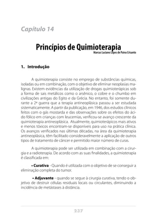 237
Capítulo 14
Princípios de QuimioterapiaMarcus Luciano Lopes de Paiva Crisanto
1.	Introdução
A quimioterapia consiste no emprego de substâncias químicas,
isoladas ou em combinação, com o objetivo de eliminar neoplasias ma-
lignas. Existem evidências da utilização de drogas quimioterápicas sob
a forma de sais metálicos como o arsênico, o cobre e o chumbo em
civilizações antigas do Egito e da Grécia. No entanto, foi somente du-
rante a 2ª guerra que a terapia antineoplásica passou a ser estudada
sistematicamente. A partir da publicação, em 1946, dos estudos clínicos
feitos com o gás mostarda e das observações sobre os efeitos do áci-
do fólico em crianças com leucemias, verificou-se avanço crescente da
quimioterapia antineoplásica. Atualmente, quimioterápicos mais ativos
e menos tóxicos encontram-se disponíveis para uso na prática clínica.
Os avanços verificados nas últimas décadas, na área da quimioterapia
antineoplásica, têm facilitado consideravelmente a aplicação de outros
tipos de tratamento de câncer e permitido maior número de curas.
A quimioterapia pode ser utilizada em combinação com a cirur-
gia e a radioterapia. De acordo com as suas finalidades, a quimioterapia
é classificada em:
• Curativa - Quando é utilizada com o objetivo de se conseguir a
eliminação completa do tumor.
• Adjuvante - quando se segue à cirurgia curativa, tendo o ob-
jetivo de destruir células residuais locais ou circulantes, diminuindo a
incidência de metástases à distância.
 