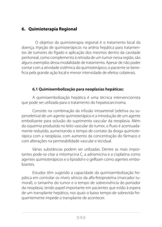 245
6.	 Quimioterapia Regional
	 O objetivo da quimioterapia regional é o tratamento local da
doença. Injeção de quimioterápicos na artéria hepática para tratamen-
tos de tumores do fígado e aplicação dos mesmos dentro da cavidade
peritoneal, como complemento à retirada de um tumor nessa região, são
alguns exemplos dessa modalidade de tratamento. Apesar de não poder
contar com a atividade sistêmica do quimioterápico, o paciente se bene-
ficia pela grande ação local e menor intensidade de efeitos colaterais.
6.1 Quimioembolização para neoplasias hepáticas:
A quimioembolização hepática é uma técnica intervencionista
que pode ser utilizada para o tratamento do hepatocarcinoma.
Consiste na combinação da infusão intraarterial (seletiva ou su-
perseletiva) de um agente quimioterápico e a introdução de um agente
embolizante para oclusão do suprimento vascular da neoplasia. Além
da isquemia produzida no leito vascular do tumor, o fluxo é acentuada-
mente reduzido, aumentando o tempo de contato da droga quimiote-
rápica com a neoplasia, com aumento da concentração do fármaco e
com alterações na permeabilidade vascular e tecidual.
Várias substâncias podem ser utilizadas. Dentre as mais impor-
tantes pode-se citar a mitomycina C, a adriamicina e a cisplatina como
agentes quimioterápicos e o lipiodol e o gelfoam como agentes embo-
lizantes.
Estudos têm sugerido a capacidade da quimioembolização he-
pática em controlar os níveis séricos da alfa-fetoproteína (marcador tu-
moral), o tamanho do tumor e o tempo de sobrevivência do portador
da neoplasia, tendo papel importante em pacientes que estão à espera
de um transplante hepático, nos quais o baixo tempo de sobrevida fre-
quentemente impede o transplante de acontecer.
 