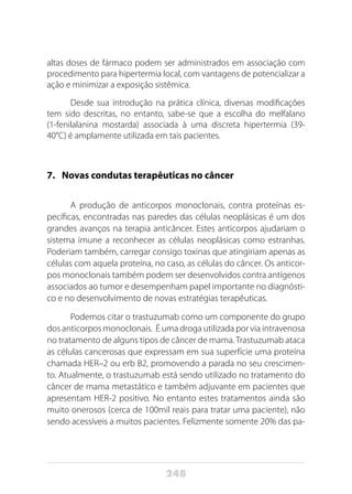 248
altas doses de fármaco podem ser administrados em associação com
procedimento para hipertermia local, com vantagens de potencializar a
ação e minimizar a exposição sistêmica.
Desde sua introdução na prática clínica, diversas modificações
tem sido descritas, no entanto, sabe-se que a escolha do melfalano
(1-fenilalanina mostarda) associada à uma discreta hipertermia (39-
40°C) é amplamente utilizada em tais pacientes.
7.	 Novas condutas terapêuticas no câncer
A produção de anticorpos monoclonais, contra proteínas es-
pecíficas, encontradas nas paredes das células neoplásicas é um dos
grandes avanços na terapia anticâncer. Estes anticorpos ajudariam o
sistema imune a reconhecer as células neoplásicas como estranhas.
Poderiam também, carregar consigo toxinas que atingiriam apenas as
células com aquela proteína, no caso, as células do câncer. Os anticor-
pos monoclonais também podem ser desenvolvidos contra antígenos
associados ao tumor e desempenham papel importante no diagnósti-
co e no desenvolvimento de novas estratégias terapêuticas.
Podemos citar o trastuzumab como um componente do grupo
dos anticorpos monoclonais. É uma droga utilizada por via intravenosa
no tratamento de alguns tipos de câncer de mama. Trastuzumab ataca
as células cancerosas que expressam em sua superfície uma proteína
chamada HER–2 ou erb B2, promovendo a parada no seu crescimen-
to. Atualmente, o trastuzumab está sendo utilizado no tratamento do
câncer de mama metastático e também adjuvante em pacientes que
apresentam HER-2 positivo. No entanto estes tratamentos ainda são
muito onerosos (cerca de 100mil reais para tratar uma paciente), não
sendo acessíveis a muitos pacientes. Felizmente somente 20% das pa-
 