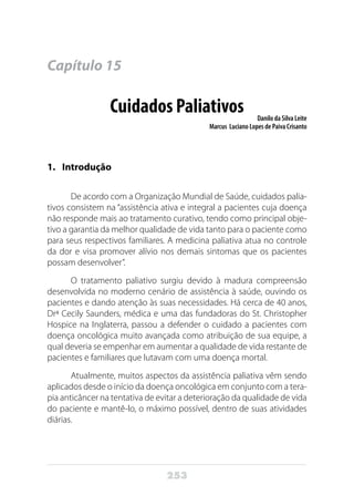253
Capítulo 15
Cuidados Paliativos Danilo da Silva Leite
Marcus Luciano Lopes de Paiva Crisanto
1.	Introdução
De acordo com a Organização Mundial de Saúde, cuidados palia-
tivos consistem na “assistência ativa e integral a pacientes cuja doença
não responde mais ao tratamento curativo, tendo como principal obje-
tivo a garantia da melhor qualidade de vida tanto para o paciente como
para seus respectivos familiares. A medicina paliativa atua no controle
da dor e visa promover alívio nos demais sintomas que os pacientes
possam desenvolver”.
O tratamento paliativo surgiu devido à madura compreensão
desenvolvida no moderno cenário de assistência à saúde, ouvindo os
pacientes e dando atenção às suas necessidades. Há cerca de 40 anos,
Drª Cecily Saunders, médica e uma das fundadoras do St. Christopher
Hospice na Inglaterra, passou a defender o cuidado a pacientes com
doença oncológica muito avançada como atribuição de sua equipe, a
qual deveria se empenhar em aumentar a qualidade de vida restante de
pacientes e familiares que lutavam com uma doença mortal.
Atualmente, muitos aspectos da assistência paliativa vêm sendo
aplicados desde o início da doença oncológica em conjunto com a tera-
pia anticâncer na tentativa de evitar a deterioração da qualidade de vida
do paciente e mantê-lo, o máximo possível, dentro de suas atividades
diárias.
 