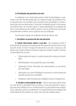 257
2.3 Avaliação do paciente com dor
A avaliação é um importante passo inicial da abordagem ao pa-
ciente com dor. Ela demanda não só a determinação do problema físi-
co do paciente, mas também dos componentes psicológicos, sociais e
espirituais do seu sofrimento. É mais bem estabelecida por uma equipe
de profissionais. De maneira geral, a responsabilidade da avaliação da
dor é essencialmente do médico, porém, outros profissionais da saúde
compreendem melhor certos aspectos de sua avaliação.
As principais etapas da avaliação da dor do câncer são:
1. Acreditar na queixa de dor do paciente
2. Iniciar discussões sobre a sua dor - Na avaliação inicial, o
profissional da saúde precisa perguntar-lhe especificamente sobre a dor
que ele sente. Se ele é incapaz de descrever, caso das crianças ou de
adulto com lesão cerebral, os passos seguintes podem ajudar a estimar
a intensidade da sua dor:
•	 Observações de quem o cuida (os pais da criança, por exem-
plo);
•	 Manifestações vocais (gemidos, por exemplo);
•	 Expressões faciais (franzido das sobrancelhas ou da fronte,
por exemplo);
•	 Alterações nos sinais fisiológicos (aumento ou diminuição da
pressão arterial, por exemplo);
•	 Resposta a administração de analgésico (prova terapêutica).
3. Avaliar a intensidade da dor - Faz-se necessário determinar
se a dor limita a atividade física ou altera o sono do paciente e qual o
grau de alívio obtido com os medicamentos ou procedimentos analgé-
sicos utilizados, prévia e atualmente. As escalas formais de avaliação da
intensidade da dor podem ser úteis, mas não são indispensáveis.
 