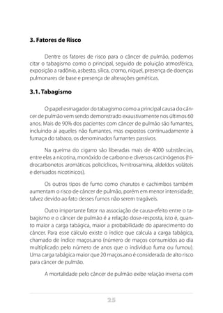 25
3. Fatores de Risco
Dentre os fatores de risco para o câncer de pulmão, podemos
citar o tabagismo como o principal, seguido de poluição atmosférica,
exposição a radônio, asbesto, sílica, cromo, níquel, presença de doenças
pulmonares de base e presença de alterações genéticas.
3.1. Tabagismo
O papel esmagador do tabagismo como a principal causa do cân-
cer de pulmão vem sendo demonstrado exaustivamente nos últimos 60
anos. Mais de 90% dos pacientes com câncer de pulmão são fumantes,
incluindo aí aqueles não fumantes, mas expostos continuadamente à
fumaça do tabaco, os denominados fumantes passivos.
Na queima do cigarro são liberadas mais de 4000 substâncias,
entre elas a nicotina, monóxido de carbono e diversos carcinógenos (hi-
drocarbonetos aromáticos policíclicos, N-nitrosamina, aldeídos voláteis
e derivados nicotínicos).
Os outros tipos de fumo como charutos e cachimbos também
aumentam o risco de câncer de pulmão, porém em menor intensidade,
talvez devido ao fato desses fumos não serem tragáveis.
Outro importante fator na associação de causa-efeito entre o ta-
bagismo e o câncer de pulmão é a relação dose-resposta, isto é, quan-
to maior a carga tabágica, maior a probabilidade do aparecimento do
câncer. Para esse cálculo existe o índice que calcula a carga tabágica,
chamado de índice maços.ano (número de maços consumidos ao dia
multiplicado pelo número de anos que o indivíduo fuma ou fumou).
Uma carga tabágica maior que 20 maços.ano é considerada de alto risco
para câncer de pulmão.
A mortalidade pelo câncer de pulmão exibe relação inversa com
 