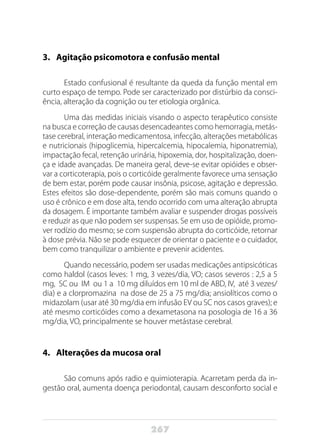 267
3.	Agitação psicomotora e confusão mental
Estado confusional é resultante da queda da função mental em
curto espaço de tempo. Pode ser caracterizado por distúrbio da consci-
ência, alteração da cognição ou ter etiologia orgânica.
Uma das medidas iniciais visando o aspecto terapêutico consiste
na busca e correção de causas desencadeantes como hemorragia, metás-
tase cerebral, interação medicamentosa, infecção, alterações metabólicas
e nutricionais (hipoglicemia, hipercalcemia, hipocalemia, hiponatremia),
impactação fecal, retenção urinária, hipoxemia, dor, hospitalização, doen-
ça e idade avançadas. De maneira geral, deve-se evitar opióides e obser-
var a corticoterapia, pois o corticóide geralmente favorece uma sensação
de bem estar, porém pode causar insônia, psicose, agitação e depressão.
Estes efeitos são dose-dependente, porém são mais comuns quando o
uso é crônico e em dose alta, tendo ocorrido com uma alteração abrupta
da dosagem. É importante também avaliar e suspender drogas possíveis
e reduzir as que não podem ser suspensas. Se em uso de opióide, promo-
ver rodízio do mesmo; se com suspensão abrupta do corticóide, retornar
à dose prévia. Não se pode esquecer de orientar o paciente e o cuidador,
bem como tranquilizar o ambiente e prevenir acidentes.
Quando necessário, podem ser usadas medicações antipsicóticas
como haldol (casos leves: 1 mg, 3 vezes/dia, VO; casos severos : 2,5 a 5
mg, SC ou IM ou 1 a 10 mg diluídos em 10 ml de ABD, IV, até 3 vezes/
dia) e a clorpromazina na dose de 25 a 75 mg/dia; ansiolíticos como o
midazolam (usar até 30 mg/dia em infusão EV ou SC nos casos graves); e
até mesmo corticóides como a dexametasona na posologia de 16 a 36
mg/dia, VO, principalmente se houver metástase cerebral.
4.	 Alterações da mucosa oral
São comuns após radio e quimioterapia. Acarretam perda da in-
gestão oral, aumenta doença periodontal, causam desconforto social e
 