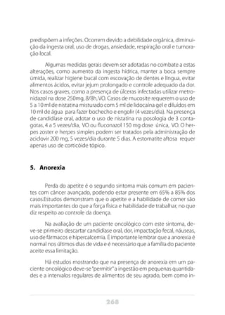 268
predispõem a infeções. Ocorrem devido a debilidade orgânica, diminui-
ção da ingesta oral, uso de drogas, ansiedade, respiração oral e tumora-
ção local.
Algumas medidas gerais devem ser adotadas no combate a estas
alterações, como aumento da ingesta hídrica, manter a boca sempre
úmida, realizar higiene bucal com escovação de dentes e língua, evitar
alimentos ácidos, evitar jejum prolongado e controle adequado da dor.
Nos casos graves, como a presença de úlceras infectadas utilizar metro-
nidazol na dose 250mg, 8/8h, VO. Casos de mucosite requerem o uso de
5 a 10 ml de nistatina misturado com 5 ml de lidocaína gel e diluídos em
10 ml de água para fazer bochecho e engolir (4 vezes/dia). Na presença
de candidíase oral, adotar o uso de nistatina na posologia de 3 conta-
gotas, 4 a 5 vezes/dia, VO ou fluconazol 150 mg dose única, VO. O her-
pes zoster e herpes simples podem ser tratados pela administração de
aciclovir 200 mg, 5 vezes/dia durante 5 dias. A estomatite aftosa requer
apenas uso de corticóide tópico.
5.	Anorexia
Perda do apetite é o segundo sintoma mais comum em pacien-
tes com câncer avançado, podendo estar presente em 65% a 85% dos
casos.Estudos demonstram que o apetite e a habilidade de comer são
mais importantes do que a força física e habilidade de trabalhar, no que
diz respeito ao controle da doença.
Na avaliação de um paciente oncológico com este sintoma, de-
ve-se primeiro descartar candidíase oral, dor, impactação fecal, náuseas,
uso de fármacos e hipercalcemia. É importante lembrar que a anorexia é
normal nos últimos dias de vida e é necessário que a família do paciente
aceite essa limitação.
Há estudos mostrando que na presença de anorexia em um pa-
ciente oncológico deve-se“permitir”a ingestão em pequenas quantida-
des e a intervalos regulares de alimentos de seu agrado, bem como in-
 