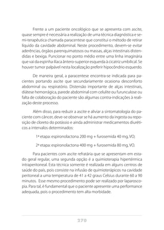 270
Frente a um paciente oncológico que se apresenta com ascite,
quase sempre é necessária a realização de uma técnica diagnóstica e se-
mi-terapêutica chamada paracentese que constitui o método de retirar
líquido da cavidade abdominal. Neste procedimento, devem-se evitar
aderências, órgãos parenquimatosos ou massas, alças intestinais disten-
didas e bexiga. Puncionar no ponto médio entre uma linha imaginária
que vai da espinha ilíaca ântero-superior esquerda à cicatriz umbilical. Se
houver tumor palpável nesta localização preferir hipocôndrio esquerdo.
De maneira geral, a paracentese encontra-se indicada para pa-
cientes portando ascite que secundariamente ocasiona desconforto
abdominal ou respiratório. Distensão importante de alças intestinais,
diátese hemorrágica, parede abdominal com celulite ou furunculose ou
falta de colaboração do paciente são algumas contra-indicações à reali-
zação deste processo.
Além disso, para reduzir a ascite e aliviar a sintomatologia do pa-
ciente com câncer, deve-se observar se há aumento da ingesta ou repo-
sição de cloreto do potássio e ainda administrar medicamentos diuréti-
cos a intervalos determinados:
	 1ª etapa: espironolactona 200 mg + furosemida 40 mg, VO;
	 2ª etapa: espironolactona 400 mg + furosemida 80 mg, VO.
Para pacientes com ascite refratária que se apresentam em esta-
do geral regular, uma segunda opção é a quimioterapia hipertérmica
intraperitoneal. Esta técnica somente é realizada em alguns centros de
saúde do país, pois consiste na infusão de quimioterápicos na cavidade
peritoneal a uma temperatura de 41 a 42 graus Celsius durante 60 a 90
minutos. Esse mesmo procedimento pode ser realizado por laparosco-
pia. Para tal, é fundamental que o paciente apresente uma performance
adequada, pois o procedimento tem alta morbidade.
 