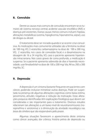 272
8.	Convulsão
Dentre as causas mais comuns de convulsão encontram-se os tu-
mores de sistema nervoso central, acidente vascular encefálico (AVE) e
doenças pré-existentes. Outras causas menos comuns incluem hipóxia,
alterações metabólicas (uremia, hipoglicemia, hiponatremia, sepse), uso
de drogas ou álcool.
O tratamento deve ser iniciado quando e se ocorrer crise convul-
siva. As medicações mais comumente utilizadas são a fenitoína na dose
de 100 mg, VO, 3 vezes/dia; carbamazepina na dose de 100 a 200 mg,
VO, 2 vezes/dia, nos casos de convulsão focal; e a dexametasona na
dosagem de 16 a 24 mg/dia, VO, caso o paciente apresente hiperten-
são intracraniana. Nos casos graves de coma profundo, a medicação é
suspensa. Se o paciente apresenta sobrevida de dias e havendo neces-
sidade, usar fenobarbital na dose de 100 a 200 mg/ dia, IM ou 200 a 300
mg/dia, SC.
9.	Depressão
A depressão é um sintoma bastante frequente em pacientes com
câncer, podendo inclusive mimetizar outras doenças. Pode ser suspei-
tada na presença de algumas alterações cognitivas como baixa estima,
pessimismo, atitudes negativas e redução da motivação. Estas altera-
ções psíquicas identificadas têm explicações fisiológicas que devem ser
consideradas e são importantes para o tratamento. Diversos estudos
relacionam tais alterações a um baixo nível de neurotransmissores (no-
repinefrina e serotonina) e à diminuição da atividade neurológica nas
áreas do cérebro que são responsáveis pelo prazer.
Algumas situações favorecem o aparecimento deste sintoma
como câncer avançado; dor crônica; história prévia de depressão ou
 