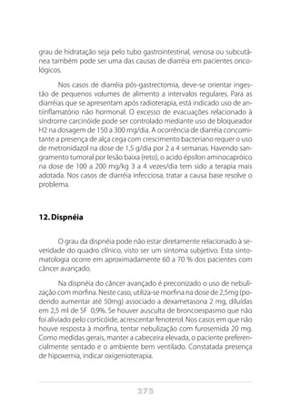 275
grau de hidratação seja pelo tubo gastrointestinal, venosa ou subcutâ-
nea também pode ser uma das causas de diarréia em pacientes onco-
lógicos.
Nos casos de diarréia pós-gastrectomia, deve-se orientar inges-
tão de pequenos volumes de alimento a intervalos regulares. Para as
diarréias que se apresentam após radioterapia, está indicado uso de an-
tiinflamatório não hormonal. O excesso de evacuações relacionado à
síndrome carcinóide pode ser controlado mediante uso de bloqueador
H2 na dosagem de 150 a 300 mg/dia. A ocorrência de diarréia concomi-
tante a presença de alça cega com crescimento bacteriano requer o uso
de metronidazol na dose de 1,5 g/dia por 2 a 4 semanas. Havendo san-
gramento tumoral por lesão baixa (reto), o acido épsilon aminocapróico
na dose de 100 a 200 mg/kg 3 a 4 vezes/dia tem sido a terapia mais
adotada. Nos casos de diarréia infecciosa, tratar a causa base resolve o
problema.
12.	Dispnéia
O grau da dispnéia pode não estar diretamente relacionado à se-
veridade do quadro clínico, visto ser um sintoma subjetivo. Esta sinto-
matologia ocorre em aproximadamente 60 a 70 % dos pacientes com
câncer avançado.
Na dispnéia do câncer avançado é preconizado o uso de nebuli-
zação com morfina. Neste caso, utiliza-se morfina na dose de 2,5mg (po-
dendo aumentar até 50mg) associado a dexametasona 2 mg, diluídas
em 2,5 ml de SF 0,9%. Se houver ausculta de broncoespasmo que não
foi aliviado pelo corticóide, acrescentar fenoterol. Nos casos em que não
houve resposta à morfina, tentar nebulização com furosemida 20 mg.
Como medidas gerais, manter a cabeceira elevada, o paciente preferen-
cialmente sentado e o ambiente bem ventilado. Constatada presença
de hipoxemia, indicar oxigenioterapia.
 