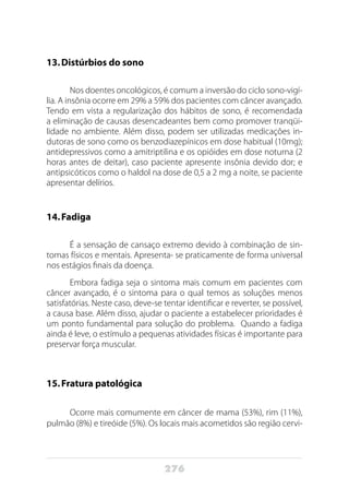 276
13.	Distúrbios do sono
Nos doentes oncológicos, é comum a inversão do ciclo sono-vigí-
lia. A insônia ocorre em 29% a 59% dos pacientes com câncer avançado.
Tendo em vista a regularização dos hábitos de sono, é recomendada
a eliminação de causas desencadeantes bem como promover tranqüi-
lidade no ambiente. Além disso, podem ser utilizadas medicações in-
dutoras de sono como os benzodiazepínicos em dose habitual (10mg);
antidepressivos como a amitriptilina e os opióides em dose noturna (2
horas antes de deitar), caso paciente apresente insônia devido dor; e
antipsicóticos como o haldol na dose de 0,5 a 2 mg a noite, se paciente
apresentar delírios.
14.	Fadiga
É a sensação de cansaço extremo devido à combinação de sin-
tomas físicos e mentais. Apresenta- se praticamente de forma universal
nos estágios finais da doença.
Embora fadiga seja o sintoma mais comum em pacientes com
câncer avançado, é o sintoma para o qual temos as soluções menos
satisfatórias. Neste caso, deve-se tentar identificar e reverter, se possível,
a causa base. Além disso, ajudar o paciente a estabelecer prioridades é
um ponto fundamental para solução do problema. Quando a fadiga
ainda é leve, o estímulo a pequenas atividades físicas é importante para
preservar força muscular.
15.	Fratura patológica
Ocorre mais comumente em câncer de mama (53%), rim (11%),
pulmão (8%) e tireóide (5%). Os locais mais acometidos são região cervi-
 