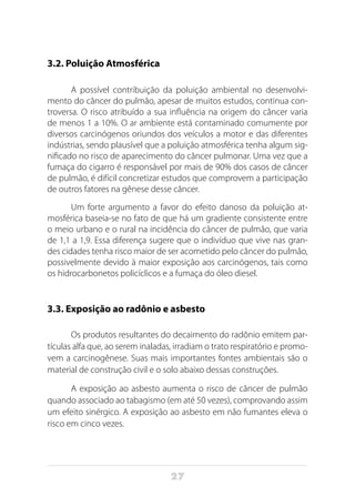 27
3.2. Poluição Atmosférica
A possível contribuição da poluição ambiental no desenvolvi-
mento do câncer do pulmão, apesar de muitos estudos, continua con-
troversa. O risco atribuído a sua influência na origem do câncer varia
de menos 1 a 10%. O ar ambiente está contaminado comumente por
diversos carcinógenos oriundos dos veículos a motor e das diferentes
indústrias, sendo plausível que a poluição atmosférica tenha algum sig-
nificado no risco de aparecimento do câncer pulmonar. Uma vez que a
fumaça do cigarro é responsável por mais de 90% dos casos de câncer
de pulmão, é difícil concretizar estudos que comprovem a participação
de outros fatores na gênese desse câncer.
Um forte argumento a favor do efeito danoso da poluição at-
mosférica baseia-se no fato de que há um gradiente consistente entre
o meio urbano e o rural na incidência do câncer de pulmão, que varia
de 1,1 a 1,9. Essa diferença sugere que o indivíduo que vive nas gran-
des cidades tenha risco maior de ser acometido pelo câncer do pulmão,
possivelmente devido à maior exposição aos carcinógenos, tais como
os hidrocarbonetos policíclicos e a fumaça do óleo diesel.
3.3. Exposição ao radônio e asbesto
Os produtos resultantes do decaimento do radônio emitem par-
tículas alfa que, ao serem inaladas, irradiam o trato respiratório e promo-
vem a carcinogênese. Suas mais importantes fontes ambientais são o
material de construção civil e o solo abaixo dessas construções.
A exposição ao asbesto aumenta o risco de câncer de pulmão
quando associado ao tabagismo (em até 50 vezes), comprovando assim
um efeito sinérgico. A exposição ao asbesto em não fumantes eleva o
risco em cinco vezes.
 