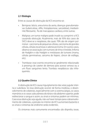281
2.1 Etiologia
Entre as causas de obstrução da VCS encontra-se:
•	 Benignas: bócio, aneurisma da aorta, doenças granulomato-
sas (tuberculose, sífilis, histoplasmose, sarcoidose), mediasti-
nite fibrosante, fio de marcapasso cardíaco, entre outras;
•	 Malignas: um tumor maligno pode invadir ou comprimir a VCS
causando obstrução. Atualmente, mais de 95% dos casos de
SVCS deve-se a neoplasias, das quais 70% são de origem pul-
monar - carcinoma de pequenas células, carcinoma de grandes
células, células escamosas e adenocarcinoma. Em outros casos,
observa-se associação com tumores de timo e tireóide, linfoma
de Hodgkin e não Hodgkin e metástases de tumores (mama,
células germinativas, sarcoma de Kaposi, câncer de esôfago,
etc).
•	 Trombose: esse evento encontra-se geralmente relacionado
à presença de cateter de demora para acesso venoso ou a
um fluxo sanguíneo lento. Trombos neoplásicos são infre-
quentes.
2.2 Quadro Clínico
A obstrução da VCS causa ingurgitamento das veias jugular inter-
na e subclávia. Se essa obstrução ocorrer de forma insidiosa, o desen-
volvimento de colaterais, especialmente com o sistema ázigos, os vasos
mamários e os vasos subcutâneos do tórax e do abdome superior, pode
redirecionar o sangue e assim, os sinais e sintomas podem ser mínimos.
Caso essa obstrução seja aguda, não vai haver tempo para o desenvolvi-
mento de colaterais, a pressão no interior da VCS aumentará bastante e
os sinais e sintomas da síndrome serão evidentes.
Os sintomas mais comumente encontrados são dispnéia, tosse,
 