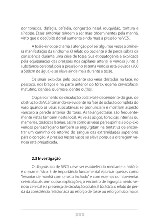 282
dor torácica, disfagia, cefaléia, congestão nasal, rouquidão, tontura e
síncope. Esses sintomas tendem a ser mais proeminentes pela manhã,
visto que o decúbito dorsal aumenta ainda mais a pressão na VCS.
A tosse-síncope chama a atenção por ser algumas vezes a primei-
ra manifestação da síndrome. O relato do paciente é de perda súbita da
consciência durante uma crise de tosse. Sua etiopatogenia é explicada
pela equiparação das pressões nos capilares arterial e venoso junto à
substância cerebral, pois a pressão no sistema venoso está elevada (200
a 500cm de água) e se eleva ainda mais durante a tosse.
Os sinais exibidos pelo paciente são veias dilatadas na face, no
pescoço, nos braços e na parte anterior do tórax, edema cervicofacial
matutino, cianose, quemose, dentre outros.
O aparecimento de circulação colateral é dependente do grau de
obstrução daVCS tornando-se evidente na fase de oclusão completa do
vaso quando as veias subcutâneas se pronunciam e mostram aspecto
varicoso à parede anterior do tórax. As telangiectasias são freqüente-
mente vistas também neste local. As veias ázigos, torácicas internas ou
mamárias, torácicas laterais, assim como as veias paraespinhais e o plexo
venoso periesofagiano também se engurgitam na tentativa de encon-
trar um caminho de retorno do sangue das extremidades superiores
para o coração. A pressão nestes vasos se eleva porque a drenagem ve-
nosa está prejudicada.
2.3 Investigação
O diagnóstico de SVCS deve ser estabelecido mediante a história
e o exame físico. É de importância fundamental valorizar queixas como
“levantar de manhã com o rosto inchado” e com edemas ou hiperemias
cervicofaciais sem outras explicações; o encontro de ingurgitamento ve-
noso cervical e a presença de circulação colateral torácica; o relato de per-
da da consciência relacionada ao esforço de tosse ou esforço físico maior.
 