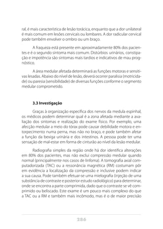 286
ral, é mais característica de lesão torácica, enquanto que a dor unilateral
é mais comum em lesões cervicais ou lombares. A dor radicular cervical
pode também envolver o ombro ou um braço.
A fraqueza está presente em aproximadamente 80% dos pacien-
tes e é o segundo sintoma mais comum.	Distúrbios urinários, constipa-
ção e impotência são sintomas mais tardios e indicativos de mau prog-
nóstico.
A área medular afetada determinará as funções motoras e sensiti-
vas lesadas. Abaixo do nível de lesão, deverá ocorrer paralisia (motricida-
de) ou paresia (sensibilidade) de diversas funções conforme o segmento
medular comprometido.
3.3 Investigação
Graças à organização específica dos nervos da medula espinhal,
os médicos podem determinar qual é a zona afetada mediante a ava-
liação dos sintomas e realização do exame físico. Por exemplo, uma
afecção medular a meio do tórax pode causar debilidade motora e en-
torpecimento numa perna, mas não no braço, e pode também afetar
a função da bexiga urinária e dos intestinos. A pessoa pode ter uma
sensação de mal-estar em forma de cinturão ao nível da lesão medular.
Radiografia simples da região onde há dor identifica alterações
em 80% dos pacientes, mas não exclui compressão medular quando
normal (principalmente nos casos de linfoma). A tomografia axial com-
putadorizada (TAC) ou a ressonância magnética (RM) costumam pôr
em evidência a localização da compressão e inclusive podem indicar
a sua causa. Pode também efetuar-se uma mielografia (injeção de uma
substância de contraste e posterior estudo radiológico) para determinar,
onde se encontra a parte comprimida, dado que o contraste se vê com-
primido ou beliscado. Este exame é um pouco mais complexo do que
a TAC ou a RM e também mais incômodo, mas é o de maior precisão
 