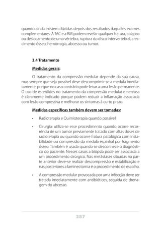287
quando ainda existem dúvidas depois dos resultados daqueles exames
complementares. A TAC e a RM podem revelar qualquer fratura, colapso
ou deslocamento de uma vértebra, ruptura do disco intervertebral, cres-
cimento ósseo, hemorragia, abcesso ou tumor.
3.4 Tratamento
Medidas gerais:
O tratamento da compressão medular depende da sua causa,
mas sempre que seja possível deve descomprimir-se a medula imedia-
tamente, porque no caso contrário pode levar a uma lesão permanente.
O uso de esteróides no tratamento da compressão medular e nervosa
é claramente indicado porque podem reduzir a inflamação associada
com lesão compressiva e melhorar os sintomas à curto prazo.
Medidas específicas também devem ser tomadas:
•	 Radioterapia e Quimioterapia quando possível
•	 Cirurgia: utiliza-se esse procedimento quando ocorre recor-
rência de um tumor previamente tratado com altas doses de
radioterapia ou quando ocorre fratura patológica com insta-
bilidade ou compressão da medula espinhal por fragmento
ósseo. Também é usada quando se desconhece o diagnósti-
co do paciente. Nesses casos a biópsia pode ser associada a
um procedimento cirúrgico. Nas metástases situadas na par-
te anterior deve-se realizar descompressão e estabilização e
nas posteriores a laminectomia é o procedimento de escolha.
•	 A compressão medular provocada por uma infecção deve ser
tratada imediatamente com antibióticos, seguida de drena-
gem do abcesso.
 