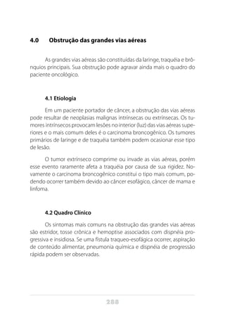 288
4.0 	 Obstrução das grandes vias aéreas
As grandes vias aéreas são constituídas da laringe, traquéia e brô-
nquios principais. Sua obstrução pode agravar ainda mais o quadro do
paciente oncológico.
4.1 Etiologia
Em um paciente portador de câncer, a obstrução das vias aéreas
pode resultar de neoplasias malignas intrínsecas ou extrínsecas. Os tu-
mores intrínsecos provocam lesões no interior (luz) das vias aéreas supe-
riores e o mais comum deles é o carcinoma broncogênico. Os tumores
primários de laringe e de traquéia também podem ocasionar esse tipo
de lesão.
O tumor extrínseco comprime ou invade as vias aéreas, porém
esse evento raramente afeta a traquéia por causa de sua rigidez. No-
vamente o carcinoma broncogênico constitui o tipo mais comum, po-
dendo ocorrer também devido ao câncer esofágico, câncer de mama e
linfoma.
4.2 Quadro Clínico
Os sintomas mais comuns na obstrução das grandes vias aéreas
são estridor, tosse crônica e hemoptise associados com dispnéia pro-
gressiva e insidiosa. Se uma fístula traqueo-esofágica ocorrer, aspiração
de conteúdo alimentar, pneumonia química e dispnéia de progressão
rápida podem ser observadas.
 