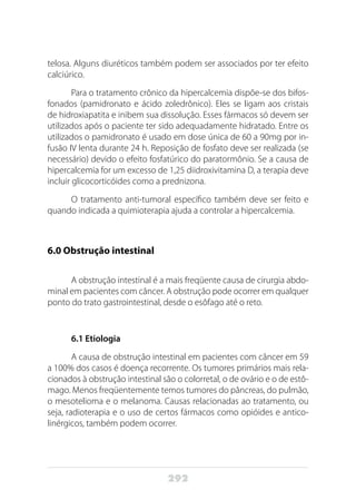 292
telosa. Alguns diuréticos também podem ser associados por ter efeito
calciúrico.
Para o tratamento crônico da hipercalcemia dispõe-se dos bifos-
fonados (pamidronato e ácido zoledrônico). Eles se ligam aos cristais
de hidroxiapatita e inibem sua dissolução. Esses fármacos só devem ser
utilizados após o paciente ter sido adequadamente hidratado. Entre os
utilizados o pamidronato é usado em dose única de 60 a 90mg por in-
fusão IV lenta durante 24 h. Reposição de fosfato deve ser realizada (se
necessário) devido o efeito fosfatúrico do paratormônio. Se a causa de
hipercalcemia for um excesso de 1,25 diidroxivitamina D, a terapia deve
incluir glicocorticóides como a prednizona.
O tratamento anti-tumoral específico também deve ser feito e
quando indicada a quimioterapia ajuda a controlar a hipercalcemia.
6.0 Obstrução intestinal
A obstrução intestinal é a mais freqüente causa de cirurgia abdo-
minal em pacientes com câncer. A obstrução pode ocorrer em qualquer
ponto do trato gastrointestinal, desde o esôfago até o reto.
6.1 Etiologia
A causa de obstrução intestinal em pacientes com câncer em 59
a 100% dos casos é doença recorrente. Os tumores primários mais rela-
cionados à obstrução intestinal são o colorretal, o de ovário e o de estô-
mago. Menos freqüentemente temos tumores do pâncreas, do pulmão,
o mesotelioma e o melanoma. Causas relacionadas ao tratamento, ou
seja, radioterapia e o uso de certos fármacos como opióides e antico-
linérgicos, também podem ocorrer.
 