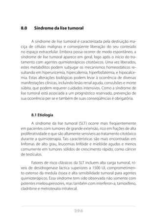 296
8.0 	 Síndrome da lise tumoral
A síndrome de lise tumoral é caracterizada pela destruição ma-
ciça de células malignas e conseqüente liberação do seu conteúdo
no espaço extracelular. Embora possa ocorrer de modo espontâneo, a
síndrome de lise tumoral aparece em geral, logo após o início do tra-
tamento com agentes quimioterápicos citotóxicos. Uma vez liberados,
estes metabólitos podem subjugar os mecanismos homeostáticos re-
sultando em hiperuricemia, hipercalemia, hiperfosfatemia, e hipocalce-
mia. Estas alterações biológicas podem levar à ocorrência de diversas
manifestações clínicas, incluindo lesão renal aguda, convulsões e morte
súbita, que podem requerer cuidados intensivos. Como a síndrome de
lise tumoral está associada a um prognóstico reservado, prevenção de
sua ocorrência per se e também de suas conseqüências é obrigatória.
8.1 Etiologia
A síndrome da lise tumoral (SLT) ocorre mais freqüentemente
em pacientes com tumores de grande extensão, rico em frações de alta
proliferatividade e que são altamente sensíveis ao tratamento citotóxico
durante a quimioterapia. Tais características são mais encontradas em
linfomas de alto grau, leucemias linfóide e mielóide agudas e menos
comumente em tumores sólidos de crescimento rápido, como câncer
de testículos.
Fatores de risco clássicos da SLT incluem alta carga tumoral, ní-
veis de desidrogenase láctica superiores a 1500 UI, comprometimen-
to extenso da medula óssea e alta sensibilidade tumoral para agentes
quimioterápicos. Essa síndrome tem sido observada não somente com
potentes mielosupressores, mas também com interferon-a, tamoxifeno,
cladribine e metrotexato intratecal.
 