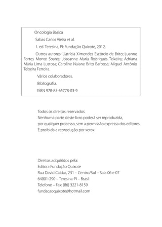 Oncologia Básica
Sabas Carlos Vieira et al.
1. ed. Teresina, PI: Fundação Quixote, 2012.
Outros autores: Liatrícia Ximendes Escórcio de Brito; Luanne
Fortes Monte Soares; Joseanne Maria Rodrigues Teixeira; Adriana
Maria Lima Lustosa; Caroline Naiane Brito Barbosa; Miguel Antônio
Teixeira Ferreira.
	 Vários colaboradores.
	Bibliografia.
	 ISBN 978-85-65778-03-9
Todos os direitos reservados.
Nenhuma parte deste livro poderá ser reproduzida,
por qualquer processo, sem a permissão expressa dos editores.
É proibida a reprodução por xerox
Direitos adquiridos pela:
Editora Fundação Quixote
Rua David Caldas, 231 – Centro/Sul – Sala 06 e 07
64001-290 – Teresina-PI – Brasil
Telefone – Fax: (86) 3221-8159
fundacaoquixote@hotmail.com
 
