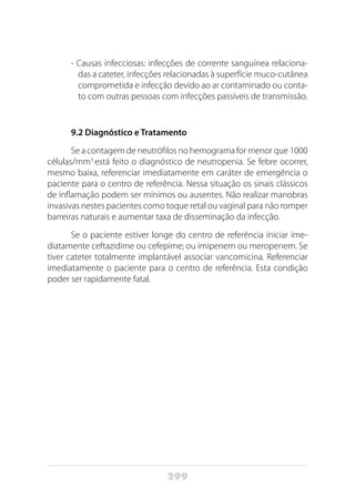 299
- Causas infecciosas: infecções de corrente sanguínea relaciona-
das a cateter, infecções relacionadas à superfície muco-cutânea
comprometida e infecção devido ao ar contaminado ou conta-
to com outras pessoas com infecções passíveis de transmissão.
9.2 Diagnóstico e Tratamento
Se a contagem de neutrófilos no hemograma for menor que 1000
células/mm3
está feito o diagnóstico de neutropenia. Se febre ocorrer,
mesmo baixa, referenciar imediatamente em caráter de emergência o
paciente para o centro de referência. Nessa situação os sinais clássicos
de inflamação podem ser mínimos ou ausentes. Não realizar manobras
invasivas nestes pacientes como toque retal ou vaginal para não romper
barreiras naturais e aumentar taxa de disseminação da infecção.
Se o paciente estiver longe do centro de referência iniciar ime-
diatamente ceftazidime ou cefepime; ou imipenem ou meropenem. Se
tiver cateter totalmente implantável associar vancomicina. Referenciar
imediatamente o paciente para o centro de referência. Esta condição
poder ser rapidamente fatal.
 