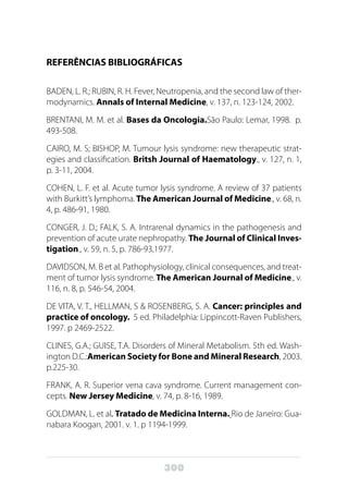 300
REFERÊNCIAS BIBLIOGRÁFICAS
BADEN, L. R.; RUBIN, R. H. Fever, Neutropenia, and the second law of ther-
modynamics. Annals of Internal Medicine, v. 137, n. 123-124, 2002.
BRENTANI, M. M. et al. Bases da Oncologia.São Paulo: Lemar, 1998. p.
493-508.
CAIRO, M. S; BISHOP, M. Tumour lysis syndrome: new therapeutic strat-
egies and classification. Britsh Journal of Haematology., v. 127, n. 1,
p. 3-11, 2004.
COHEN, L. F. et al. Acute tumor lysis syndrome. A review of 37 patients
with Burkitt’s lymphoma.The American Journal of Medicine., v. 68, n.
4, p. 486-91, 1980.
CONGER, J. D.; FALK, S. A. Intrarenal dynamics in the pathogenesis and
prevention of acute urate nephropathy. The Journal of Clinical Inves-
tigation., v. 59, n. 5, p. 786-93,1977.
DAVIDSON, M. B et al. Pathophysiology, clinical consequences, and treat-
ment of tumor lysis syndrome. The American Journal of Medicine., v.
116, n. 8, p. 546-54, 2004.
DE VITA, V. T., HELLMAN, S & ROSENBERG, S. A. Cancer: principles and
practice of oncology. 5 ed. Philadelphia: Lippincott-Raven Publishers,
1997. p 2469-2522.
CLINES, G.A.; GUISE, T.A. Disorders of Mineral Metabolism. 5th ed. Wash-
ington D.C.:American Society for Bone and Mineral Research, 2003.
p.225-30.
FRANK, A. R. Superior vena cava syndrome. Current management con-
cepts. New Jersey Medicine, v. 74, p. 8-16, 1989.
GOLDMAN, L. et al. Tratado de Medicina Interna. Rio de Janeiro: Gua-
nabara Koogan, 2001. v. 1. p 1194-1999.
 