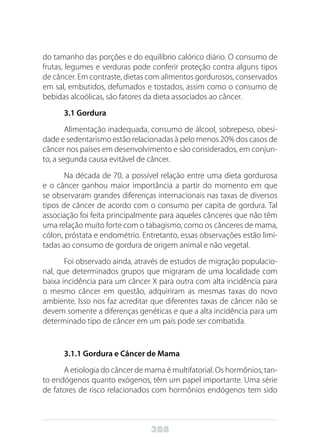 308
do tamanho das porções e do equilíbrio calórico diário. O consumo de
frutas, legumes e verduras pode conferir proteção contra alguns tipos
de câncer. Em contraste, dietas com alimentos gordurosos, conservados
em sal, embutidos, defumados e tostados, assim como o consumo de
bebidas alcoólicas, são fatores da dieta associados ao câncer.
3.1 Gordura
Alimentação inadequada, consumo de álcool, sobrepeso, obesi-
dade e sedentarismo estão relacionadas à pelo menos 20% dos casos de
câncer nos países em desenvolvimento e são considerados, em conjun-
to, a segunda causa evitável de câncer.
Na década de 70, a possível relação entre uma dieta gordurosa
e o câncer ganhou maior importância a partir do momento em que
se observaram grandes diferenças internacionais nas taxas de diversos
tipos de câncer de acordo com o consumo per capita de gordura. Tal
associação foi feita principalmente para aqueles cânceres que não têm
uma relação muito forte com o tabagismo, como os cânceres de mama,
cólon, próstata e endométrio. Entretanto, essas observações estão limi-
tadas ao consumo de gordura de origem animal e não vegetal.
Foi observado ainda, através de estudos de migração populacio-
nal, que determinados grupos que migraram de uma localidade com
baixa incidência para um câncer X para outra com alta incidência para
o mesmo câncer em questão, adquiriram as mesmas taxas do novo
ambiente. Isso nos faz acreditar que diferentes taxas de câncer não se
devem somente a diferenças genéticas e que a alta incidência para um
determinado tipo de câncer em um país pode ser combatida.
		
3.1.1 Gordura e Câncer de Mama
A etiologia do câncer de mama é multifatorial. Os hormônios, tan-
to endógenos quanto exógenos, têm um papel importante. Uma série
de fatores de risco relacionados com hormônios endógenos tem sido
 