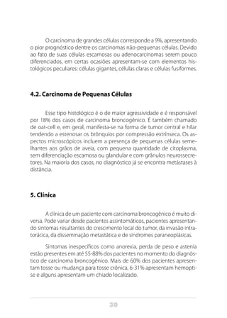 30
O carcinoma de grandes células corresponde a 9%, apresentando
o pior prognóstico dentre os carcinomas não-pequenas células. Devido
ao fato de suas células escamosas ou adenocarcinomas serem pouco
diferenciados, em certas ocasiões apresentam-se com elementos his-
tológicos peculiares: células gigantes, células claras e células fusiformes.
4.2. Carcinoma de Pequenas Células
Esse tipo histológico é o de maior agressividade e é responsável
por 18% dos casos de carcinoma broncogênico. É também chamado
de oat-cell e, em geral, manifesta-se na forma de tumor central e hilar
tendendo a estenosar os brônquios por compressão extrínseca. Os as-
pectos microscópicos incluem a presença de pequenas células seme-
lhantes aos grãos de aveia, com pequena quantidade de citoplasma,
sem diferenciação escamosa ou glandular e com grânulos neurossecre-
tores. Na maioria dos casos, no diagnóstico já se encontra metástases à
distância.
5. Clínica
A clínica de um paciente com carcinoma broncogênico é muito di-
versa. Pode variar desde pacientes assintomáticos, pacientes apresentan-
do sintomas resultantes do crescimento local do tumor, da invasão intra-
torácica, da disseminação metastática e de síndromes paraneoplásicas.
Sintomas inespecíficos como anorexia, perda de peso e astenia
estão presentes em até 55-88% dos pacientes no momento do diagnós-
tico de carcinoma broncogênico. Mais de 60% dos pacientes apresen-
tam tosse ou mudança para tosse crônica, 6-31% apresentam hemopti-
se e alguns apresentam um chiado localizado.
 