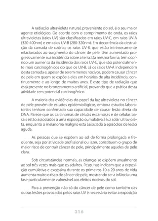 316
A radiação ultravioleta natural, proveniente do sol, é o seu maior
agente etiológico. De acordo com o comprimento de onda, os raios
ultravioletas (raios UV) são classificados em raios UV-C, em raios UV-A
(320-400nm) e em raios UV-B (280-320nm). Em decorrência da destrui-
ção da camada de ozônio, os raios UV-B, que estão intrinsecamente
relacionados ao surgimento do câncer de pele, têm aumentado pro-
gressivamente sua incidência sobre a terra. Da mesma forma, tem ocor-
rido um aumento da incidência dos raios UV-C, que são potencialmen-
te mais carcinogênicos do que os UV-B. Já os raios UV-A independem
desta camada e, apesar de serem menos nocivos, podem causar câncer
de pele em quem se expõe a eles em horários de alta incidência, con-
tinuamente e ao longo de muitos anos. É este tipo de radiação que
está presente no bronzeamento artificial, provando que a prática desta
atividade tem potencial carcinogênico.
A maioria das evidências do papel da luz ultravioleta no câncer
de pele provém de estudos epidemiológicos, embora estudos labora-
toriais tenham confirmado sua capacidade de causar lesão direta do
DNA. Parece que os carcinomas de células escamosas e de células ba-
sais estão associados a uma exposição cumulativa à luz solar ultraviole-
ta, enquanto o melanoma maligno está associado a episódios de lesão
aguda.
As pessoas que se expõem ao sol de forma prolongada e fre-
qüente, seja por atividade profissional ou lazer, constituem o grupo de
maior risco de contrair câncer de pele, principalmente aqueles de pele
clara.
Sob circunstâncias normais, as crianças se expõem anualmente
ao sol três vezes mais que os adultos. Pesquisas indicam que a exposi-
ção cumulativa e excessiva durante os primeiros 10 a 20 anos de vida
aumenta muito o risco de câncer de pele, mostrando ser a infância uma
fase particularmente vulnerável aos efeitos nocivos do sol.
Para a prevenção não só do câncer de pele como também das
outras lesões provocadas pelos raios UV é necessário evitar a exposição
 