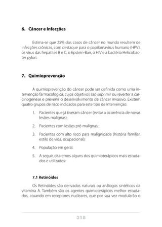 318
6. 	 Câncer e Infecções
Estima-se que 25% dos casos de câncer no mundo resultem de
infecções crônicas, com destaque para o papilomavírus humano (HPV),
os vírus das hepatites B e C, o Epstein-Barr, o HIV e a bactéria Helicobac-
ter pylori.
7. 	 Quimioprevenção
A quimioprevenção do câncer pode ser definida como uma in-
tervenção farmacológica, cujos objetivos são suprimir ou reverter a car-
cinogênese e prevenir o desenvolvimento de câncer invasivo. Existem
quatro grupos de risco indicados para este tipo de intervenção:
1.	 Pacientes que já tiveram câncer (evitar a ocorrência de novas
lesões malignas);
2.	 Pacientes com lesões pré-malignas;
3.	 Pacientes com alto risco para malignidade (história familiar,
estilo de vida, ocupacional);
4.	 População em geral.
5.	 A seguir, citaremos alguns dos quimioterápicos mais estuda-
dos e utilizados:
7.1 Retinóides
Os Retinóides são derivados naturais ou análogos sintéticos da
vitamina A. Também são os agentes quimioterápicos melhor estuda-
dos, atuando em receptores nucleares, que por sua vez modularão o
 
