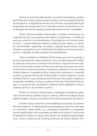 31
Dentre os sintomas relacionados à invasão intra-torácica, podem
apresentar dor torácica pela invasão da pleura parietal, parede torácica
ou mediastino. A dispnéia ocorre em até 50% dos casos pela obstrução
de grandes vias aéreas pelo tumor. Quando o tumor compromete o ner-
vo laríngeo recorrente esquerdo, pode apresentar-se com rouquidão.
Outro sintoma também relacionado à invasão intra-torácica é a
síndrome da veia cava superior, secundária à compressão, à invasão da
veia cava superior e, ocasionalmente, à formação de um trombo endo-
luminal e caracterizada por edema e pletora facial, edema e cianose
de extremidades superiores, circulação colateral proeminente, tosse,
síncope e ortopnéia. É uma condição de emergência e ocorre quando o
tumor é originado no lobo superior do pulmão direito.
Outra condição é a síndrome de Pancoast, que ocorre quando o
tumor se encontra em ápice pulmonar junto ao plexo braquial e infiltra
as raízes do oitavo nervo cervical e do primeiro e segundo nervos torá-
cicos. A maioria dos tumores de Pancoast é do tipo escamoso, de cresci-
mento lento e raramente produz metástases a distância. O tumor pode
invadir a pleura e a parede torácica, destruindo a primeira e a segunda
costelas, causando intensa dor. Pode também invadir e destruir o corpo
vertebral. Nesses casos, devido ao acometimento da cadeia simpática e
do gânglio estrelado, é comum o aparecimento da síndrome de Horner,
que se caracteriza por: enoftalmia unilateral, ptose palpebral, miose e
anidrose da face e do membro superior.
Dentre os sintomas relacionados a metástases à distância, pode-
mos citar dor óssea, cefaléia, náuseas, vômitos, déficit neurológico focal,
hepatomegalia, icterícia, convulsões e até mesmo perda da consciência.
Existem várias síndromes paraneoplásicas associadas ao carcino-
ma broncogênico. A hipercalcemia paraneoplásica está mais associada
ao carcinoma epidermóide. Já a osteopatia hipertrófica e baquetea-
mento digital estão mais associados ao adenocarcinoma. O carcinoma
de pequenas células é a causa mais comum das síndromes paraneoplá-
sicas, como a síndrome de Cushing, Síndrome de Eaton-Lambert, Sín-
 