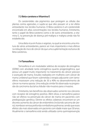 320
7.3 Beta-caroteno e Vitamina E
Os carotenóides são pigmentos que protegem as células das
plantas contra agressões, e supôs-se que eles possam vir a ter efeito
antioxidante nos tecidos humanos. O Beta-caroteno é um carotenóide
encontrado em altas concentrações nos tecidos humanos. Entretanto,
tanto o papel do Beta-caroteno como o de outro antioxidante, a vita-
mina E, na prevenção de doença pré-maligna e maligna ainda não foi
estabelecido.
Uma dieta rica em frutas e vegetais, na qual se encontra uma mis-
tura de vários antioxidantes, parece ser mais importante e mais efetivo
na redução do risco de câncer do que uma suplementação exclusiva de
Beta-carotenos.
7.4 Tamoxifeno
Tamoxifeno é um modulador seletivo do receptor de estrogênio
(SERM) com atividade tanto estrogênica quanto progestogênica, que
possui um papel muito importante no tratamento do câncer precoce
e avançado de mama. Estudos realizados em mulheres com câncer de
mama unilateral que foram submetidas à terapia adjuvante com tamo-
xifeno mostraram uma redução de 30 a 40% no desenvolvimento de
câncer na mama oposta. Uma redução similar foi observada na progres-
são do carcinoma ductal ou lobular não-invasivo para o invasivo.
Entretanto, tais benefícios são observados somente nos cânceres
com receptor de estrogênio positivo. Além disso, o tamoxifeno parece
não ser efetivo na prevenção do câncer de mama em pacientes com
predisposição genética. Dentre os efeitos colaterais encontram-se um
discreto aumento do câncer de endométrio (incluindo sarcoma de úte-
ro), trombose venosa profunda e embolismo pulmonar, sendo que esses
efeitos são mais observados em paciente com idade maior que 50 anos.
Atualmente o tamoxifeno está sendo utilizado como quimioprevenção
 