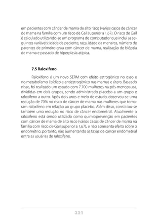 321
em pacientes com câncer de mama de alto risco (vários casos de câncer
de mama na família com um risco de Gail superior a 1,67). O risco de Gail
é calculado utilizando-se um programa de computador que inclui as se-
guintes variáveis: idade da paciente, raça, idade da menarca, número de
parentes de primeiro grau com câncer de mama, realização de biópsia
de mama e passado de hiperplasia atípica.
7.5 Raloxifeno
Raloxifeno é um novo SERM com efeito estrogênico no osso e
no metabolismo lipídico e antiestrogênico nas mamas e útero. Baseado
nisso, foi realizado um estudo com 7.700 mulheres na pós-menopausa,
divididas em dois grupos, sendo administrado placebo a um grupo e
raloxifeno a outro. Após dois anos e meio de estudo, observou-se uma
redução de 70% no risco de câncer de mama nas mulheres que toma-
ram raloxifeno em relação ao grupo placebo. Além disso, constatou-se
também uma redução no risco de câncer endometrial. Atualmente o
raloxifeno está sendo utilizado como quimioprevenção em pacientes
com câncer de mama de alto risco (vários casos de câncer de mama na
família com risco de Gail superior a 1,67), e não apresenta efeito sobre o
endométrio; portanto, não aumentando as taxas de câncer endometrial
entre as usuárias de raloxifeno.
 