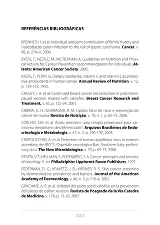 322
REFERÊNCIAS BIBLIOGRÁFICAS
BRENNER, H. et al. Individual and joint contribution of family history and
Helicobacter pylori infection to the risk of gastric carcinoma. Cancer, v.
88, p. 274–9, 2000.
BYERS, T.; NESTLE, M.; MCTIERNAN, A. Guidelines on Nutrition and Physi-
cal Activity for Cancer Prevention: recommendations for individuals. At-
lanta: American Cancer Society, 2005.
BYERS, T.; PERRY, G. Dietary carotenes, vitamin C and vitamin E as protec-
tive antioxidants in human cancer. Annual Review of Nutrition, v. 12,
p. 139-159, 1992.
CAULEY, J. A. et al. Continued breast cancer risk reduction in postmeno-
pausal women treated with raloxifen. Breast Cancer Research and
Treatment, v. 65, p. 125-34, 2001.  
CIBEIRA, G. H.; GUARAGNA, R. M. Lipídio: fator de risco e prevenção do
câncer de mama. Revista de Nutrição, v. 19, n. 1, p. 65-75, 2006.
COELHO, S.M. et al. Ácido retinóico: uma terapia promissora para car-
cinoma tireoideano desdiferenciado?. Arquivos Brasileiros de Endo-
crinologia e Metabologia, v. 47, n. 2, p. 190-197, 2003.
CRAPOLICCHIO, A. et al. Detection of human papilloma virus in women
attending the IRCCS, Ospedale oncologico Bari, Southern Italy: prelimi-
nary data. The New Microbiologica, v. 29, p. 69-73, 2006.
DEVITA,V.T.; HELLMAN, S.; ROSENBERG, S. A. Cancer: principles and practice
of oncology. 5. ed. Philadelphia: Lippincott-Raven Publishers, 1997.
FEDERMAN, D. G.; KRAVETZ, J. D.; KIRSNER, R. S. Skin cancer screening
by dermatologists: prevalence and barriers. Journal of the American
Academy of Dermatology, v. 46, n. 5, p. 710-4, 2002.
GRACIANE, A. R. et al. Utilidad del acido acetil salicílico en la prevencion
del câncer de collon: revision. Revista de Posgrado de laVIa Catedra
de Medicina, v. 176, p. 13-16, 2007.
 